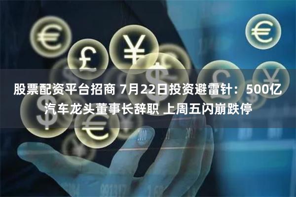股票配资平台招商 7月22日投资避雷针：500亿汽车龙头董事长辞职 上周五闪崩跌停