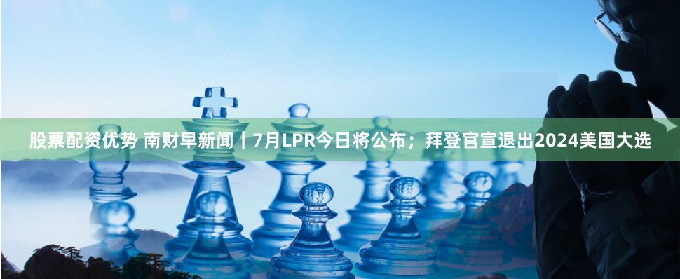 股票配资优势 南财早新闻｜7月LPR今日将公布；拜登官宣退出2024美国大选