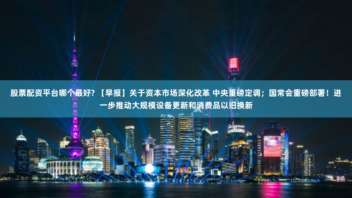 股票配资平台哪个最好? 【早报】关于资本市场深化改革 中央重磅定调；国常会重磅部署！进一步推动大规模设备更新和消费品以旧换新