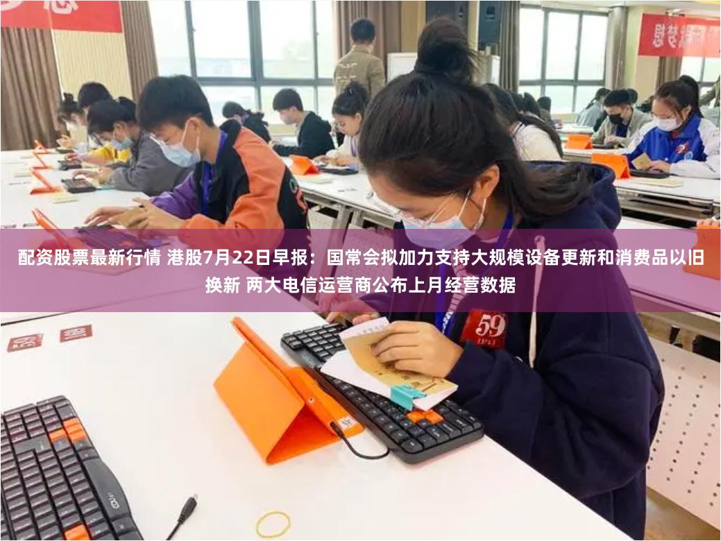 配资股票最新行情 港股7月22日早报：国常会拟加力支持大规模设备更新和消费品以旧换新 两大电信运营商公布上月经营数据