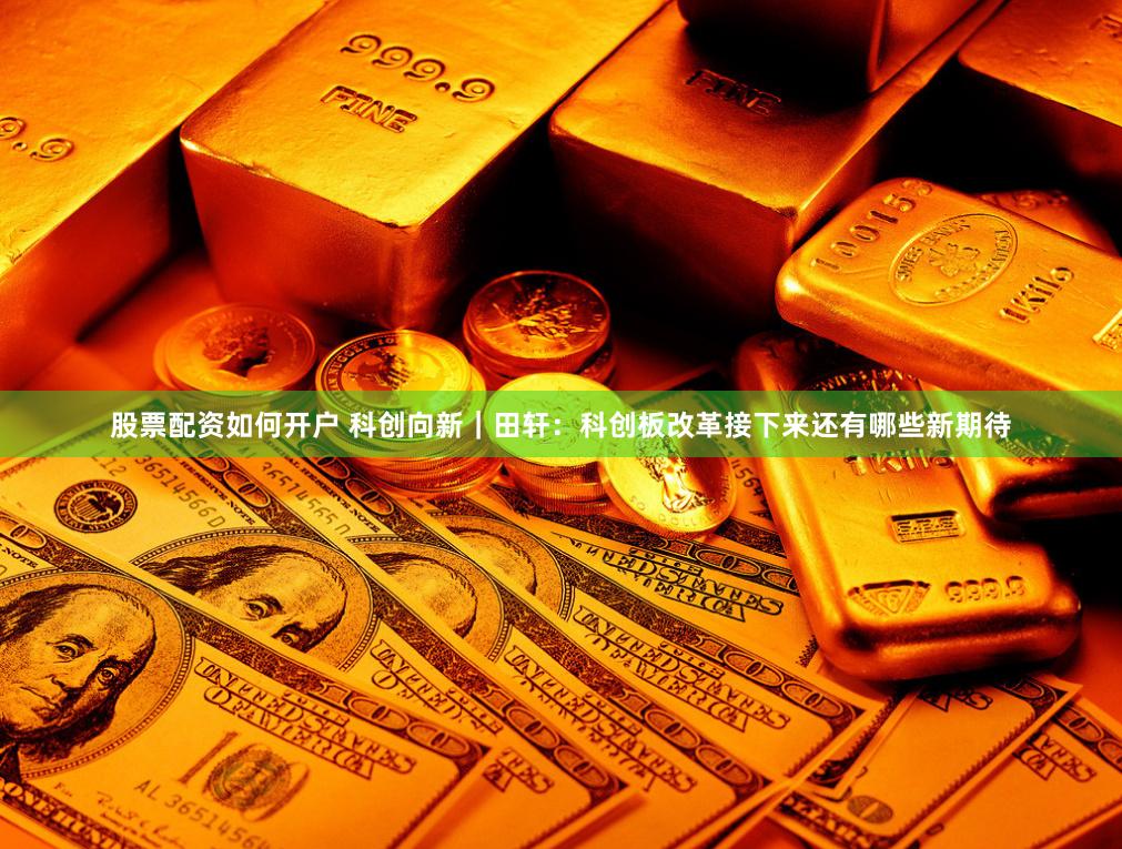 股票配资如何开户 科创向新｜田轩：科创板改革接下来还有哪些新期待