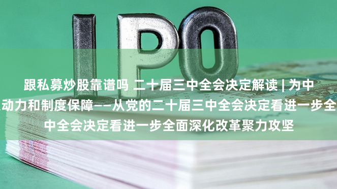 跟私募炒股靠谱吗 二十届三中全会决定解读 | 为中国式现代化提供强大动力和制度保障——从党的二十届三中全会决定看进一步全面深化改革聚力攻坚