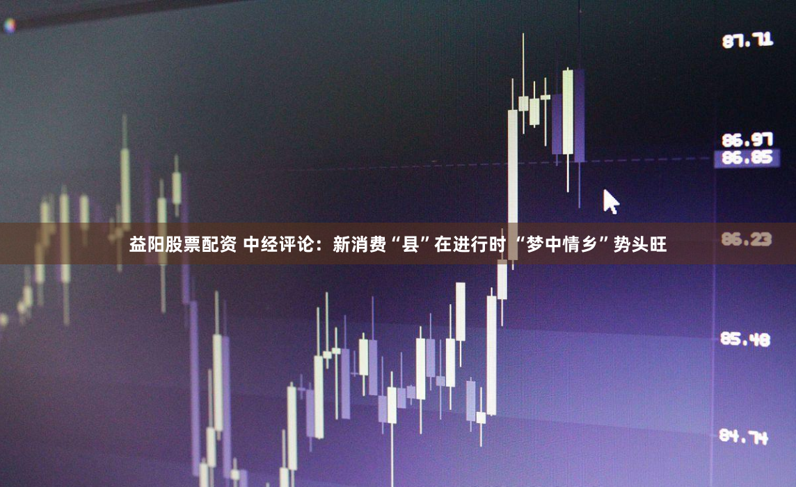 益阳股票配资 中经评论：新消费“县”在进行时 “梦中情乡”势头旺