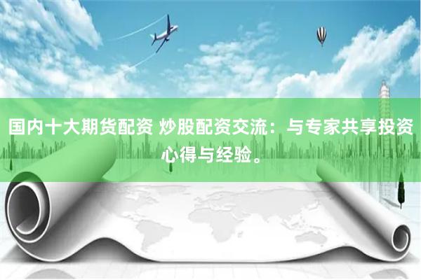 国内十大期货配资 炒股配资交流：与专家共享投资心得与经验。
