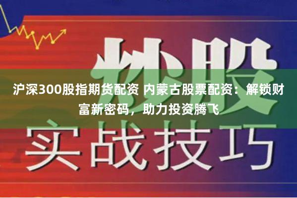 沪深300股指期货配资 内蒙古股票配资：解锁财富新密码，助力投资腾飞