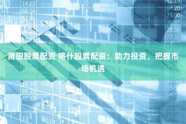 莆田股票配资 喀什股票配资：助力投资，把握市场机遇